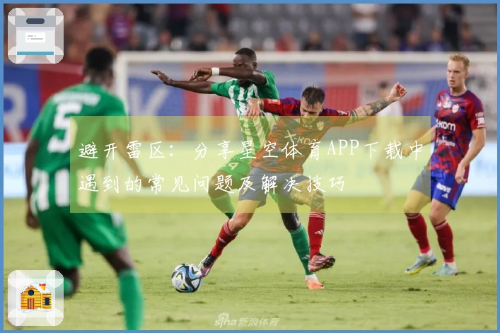 避开雷区：分享星空体育APP下载中遇到的常见问题及解决技巧