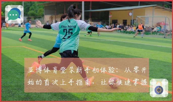 亚博体育登录新手初体验：从零开始的首次上手指南，让你快速掌握核心玩法