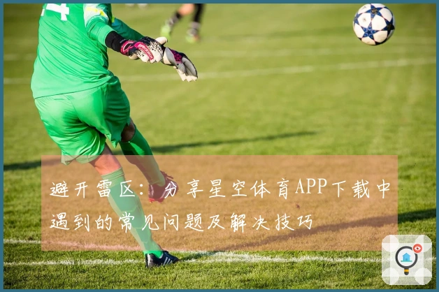避开雷区：分享星空体育APP下载中遇到的常见问题及解决技巧