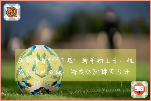 亚新体育APP下载：新手初上手，性能优化这么做，游戏体验瞬间飞升！