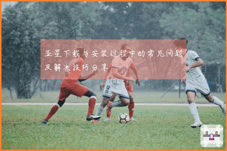 亚星下载与安装过程中的常见问题及解决技巧分享