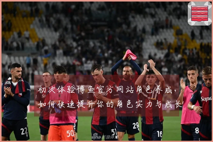 初次体验博鱼官方网站角色养成，如何快速提升你的角色实力与成长路径